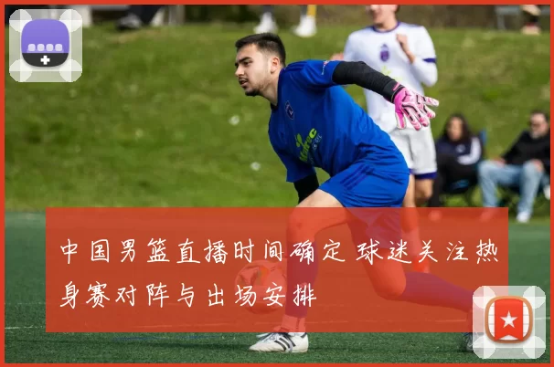 中国男篮直播时间确定 球迷关注热身赛对阵与出场安排