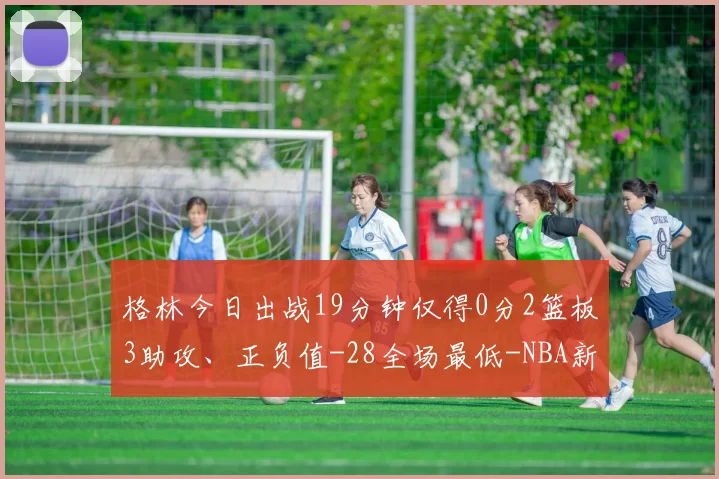 格林今日出战19分钟仅得0分2篮板3助攻、正负值-28全场最低-NBA新闻