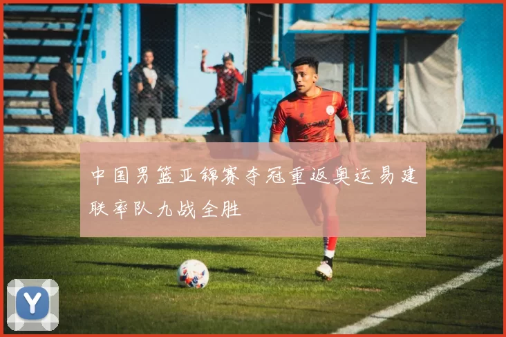 中国男篮亚锦赛夺冠重返奥运易建联率队九战全胜