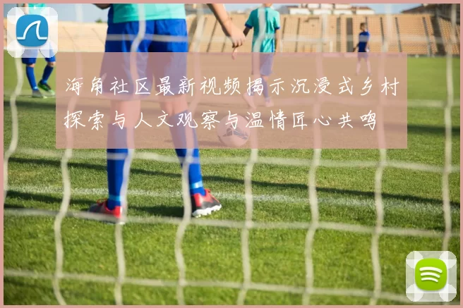 海角社区最新视频揭示沉浸式乡村探索与人文观察与温情匠心共鸣
