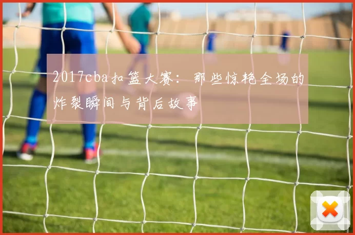2017cba扣篮大赛:那些惊艳全场的炸裂瞬间与背后故事